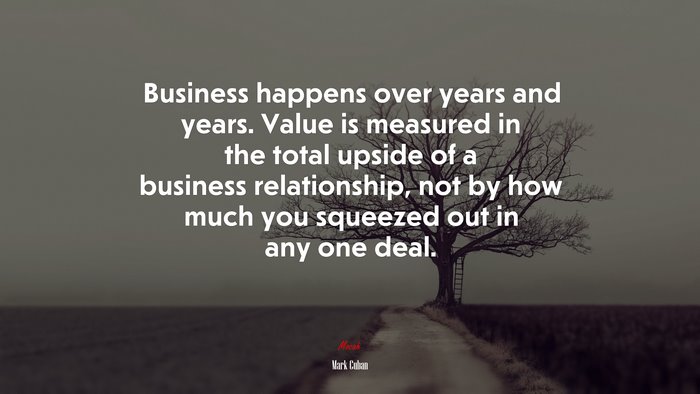 Business happens over years and years. Value is measured in the total upside of a business relationship, not by how much you squeezed out in any one deal. | Mark Cuban quote
