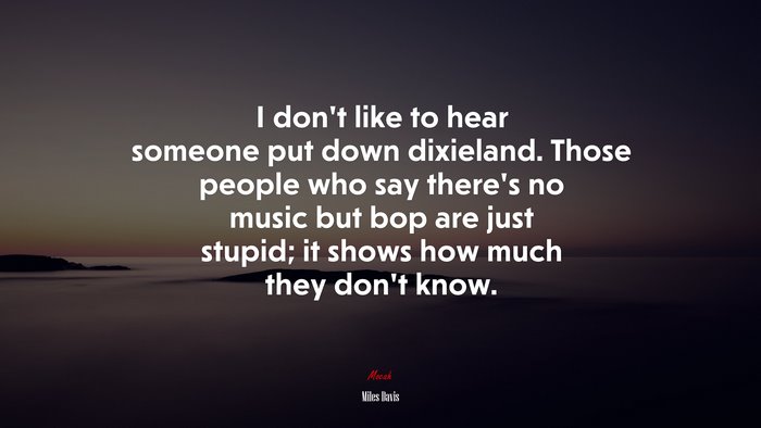 I don’t like to hear someone put down dixieland. Those people who say there’s no music but bop are just stupid; it shows how much they don’t know. | Miles Davis quote
