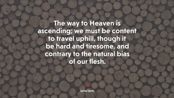 The way to Heaven is ascending; we must be content to travel uphill, though it be hard and tiresome, and contrary to the natural bias of our flesh. | Jonathan Edwards quote
