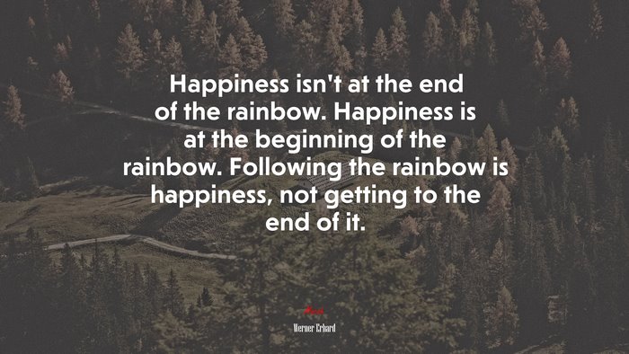 Happiness isn’t at the end of the rainbow. Happiness is at the beginning of the rainbow. Following the rainbow is happiness, not getting to the end of it. | Werner Erhard quote
