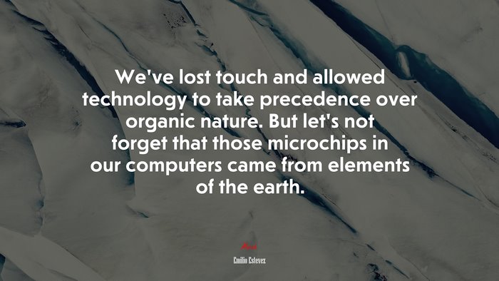 We’ve lost touch and allowed technology to take precedence over organic nature. But let’s not forget that those microchips in our computers came from elements of the earth. | Emilio Estevez quote