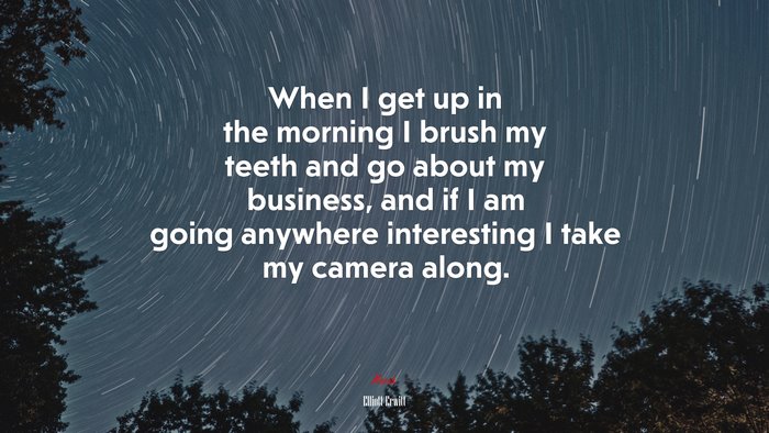 When I get up in the morning I brush my teeth and go about my business, and if I am going anywhere interesting I take my camera along. | Elliott Erwitt quote