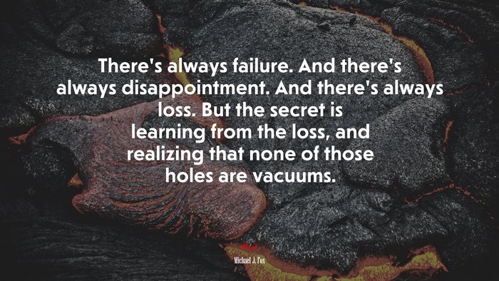 There’s always failure. And there’s always disappointment. And there’s always loss. But the secret is learning from the loss, and realizing that none of those holes are vacuums. | Michael J. Fox quote