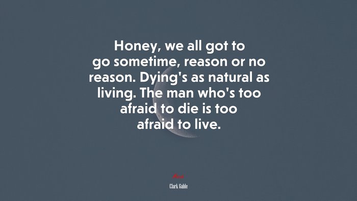 Honey, we all got to go sometime, reason or no reason. Dying’s as natural as living. The man who’s too afraid to die is too afraid to live. | Clark Gable quote