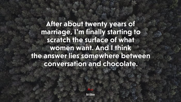 After about twenty years of marriage, I’m finally starting to scratch the surface of what women want. And I think the answer lies somewhere between conversation and chocolate. | Mel Gibson quote