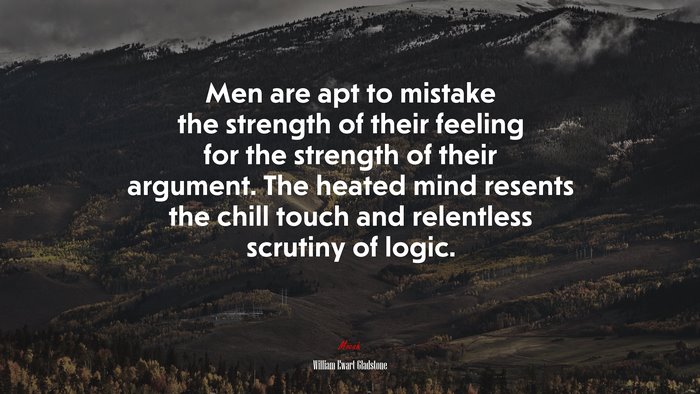 Men are apt to mistake the strength of their feeling for the strength of their argument. The heated mind resents the chill touch and relentless scrutiny of logic. | William Ewart Gladstone quote