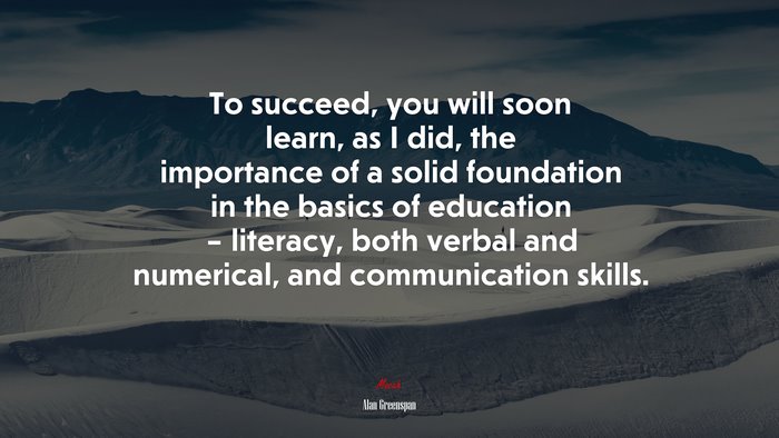 To succeed, you will soon learn, as I did, the importance of a solid foundation in the basics of education – literacy, both verbal and numerical, and communication skills. | Alan Greenspan quote