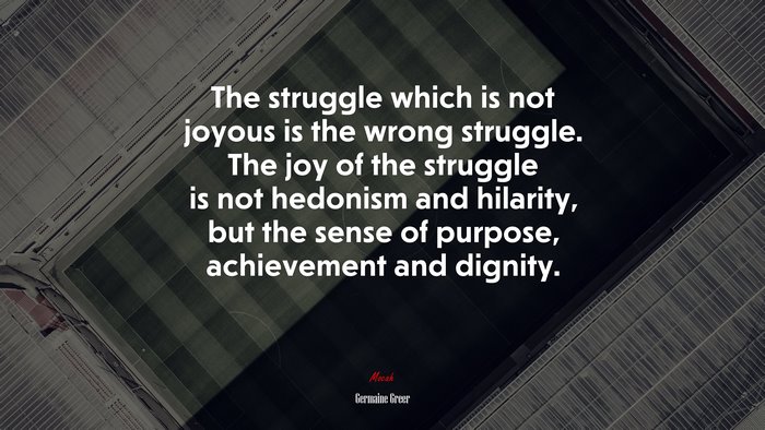 The struggle which is not joyous is the wrong struggle. The joy of the struggle is not hedonism and hilarity, but the sense of purpose, achievement and dignity. | Germaine Greer quote