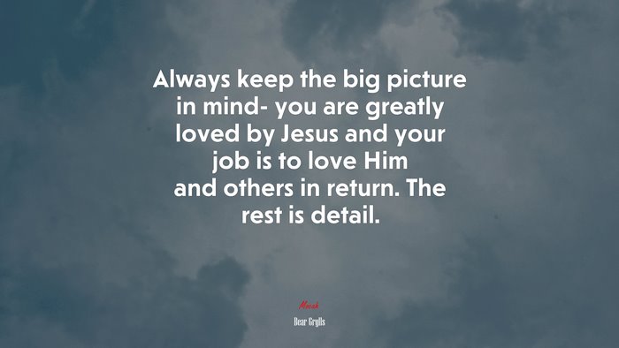 Always keep the big picture in mind- you are greatly loved by Jesus and your job is to love Him and others in return. The rest is detail. | Bear Grylls quote