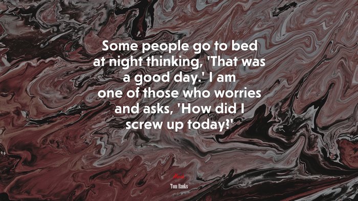 Some people go to bed at night thinking, ‘That was a good day.’ I am one of those who worries and asks, ‘How did I screw up today?’ | Tom Hanks quote