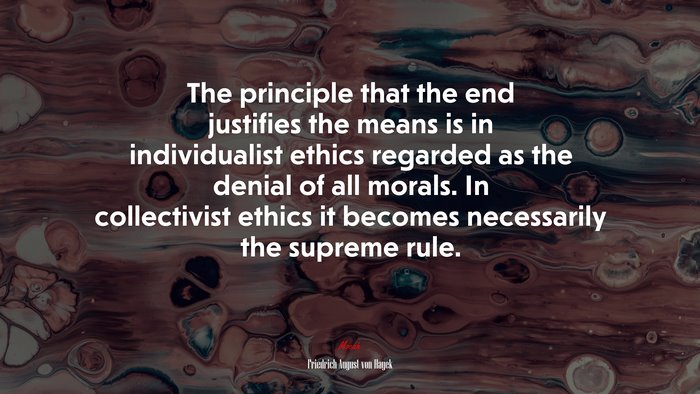 The principle that the end justifies the means is in individualist ethics regarded as the denial of all morals. In collectivist ethics it becomes necessarily the supreme rule. | Friedrich August von Hayek quote