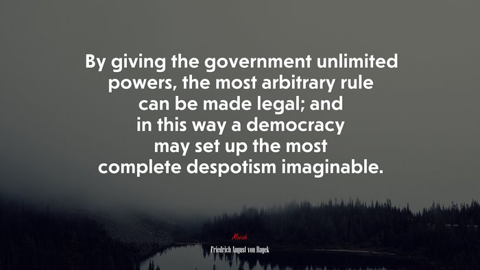 By giving the government unlimited powers, the most arbitrary rule can be made legal; and in this way a democracy may set up the most complete despotism imaginable. | Friedrich August von Hayek quote
