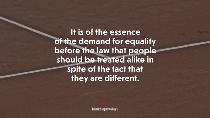 It is of the essence of the demand for equality before the law that people should be treated alike in spite of the fact that they are different. | Friedrich August von Hayek quote