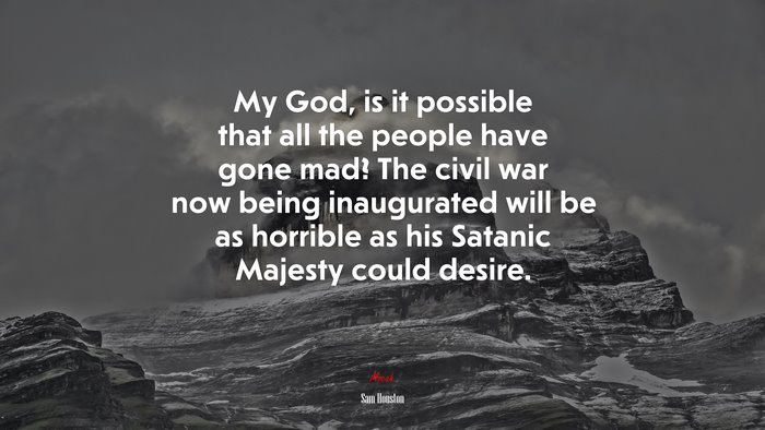 My God, is it possible that all the people have gone mad? The civil war now being inaugurated will be as horrible as his Satanic Majesty could desire. | Sam Houston quote