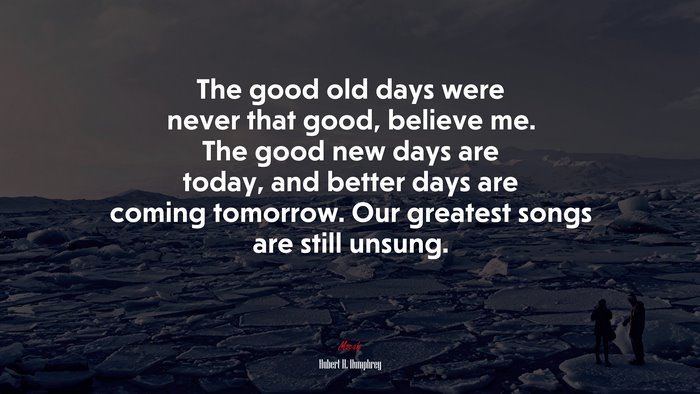 The good old days were never that good, believe me. The good new days are today, and better days are coming tomorrow. Our greatest songs are still unsung. | Hubert H. Humphrey quote