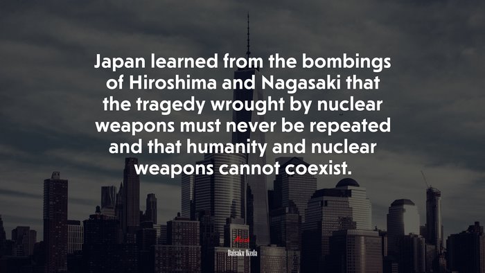 Japan learned from the bombings of Hiroshima and Nagasaki that the tragedy wrought by nuclear weapons must never be repeated and that humanity and nuclear weapons cannot coexist. | Daisaku Ikeda quote