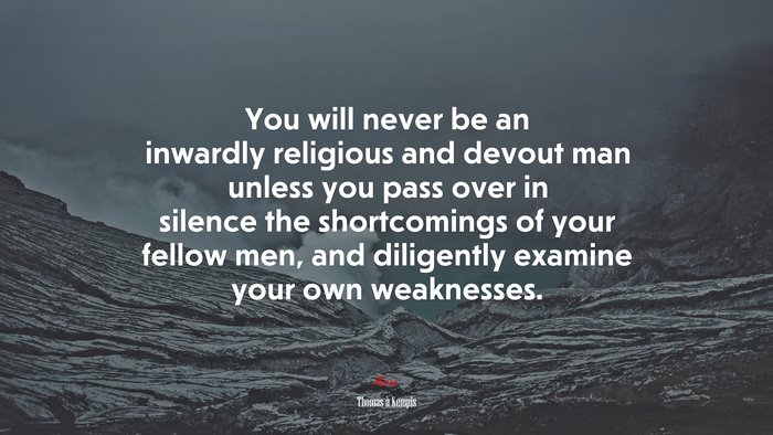 You will never be an inwardly religious and devout man unless you pass over in silence the shortcomings of your fellow men, and diligently examine your own weaknesses. | Thomas à Kempis quote