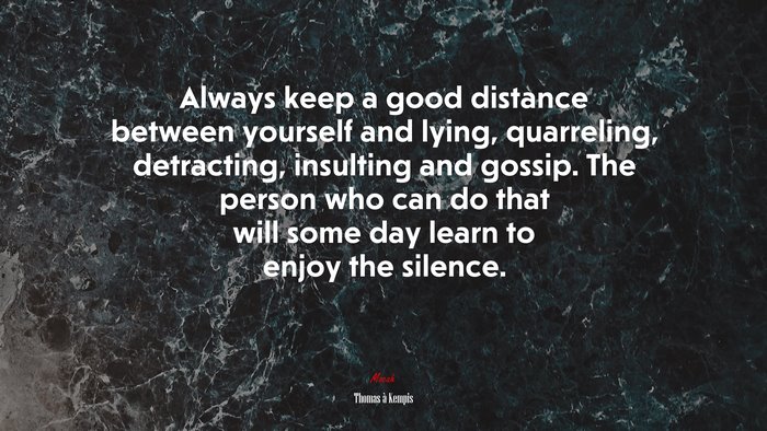 Always keep a good distance between yourself and lying, quarreling, detracting, insulting and gossip. The person who can do that will some day learn to enjoy the silence. | Thomas à Kempis quote