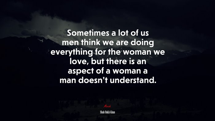 Sometimes a lot of us men think we are doing everything for the woman we love, but there is an aspect of a woman a man doesn’t understand. | Shah Rukh Khan quote