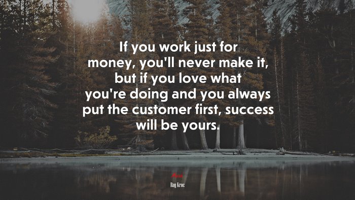 If you work just for money, you’ll never make it, but if you love what you’re doing and you always put the customer first, success will be yours. | Ray Kroc quote