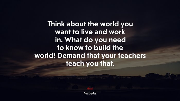 Think about the world you want to live and work in. What do you need to know to build the world? Demand that your teachers teach you that. | Peter Kropotkin quote