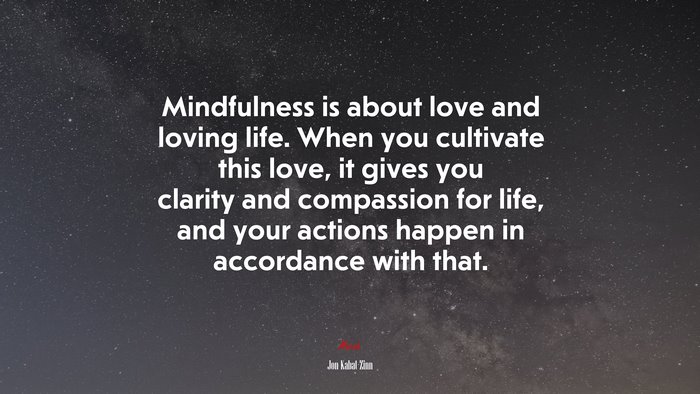 Mindfulness is about love and loving life. When you cultivate this love, it gives you clarity and compassion for life, and your actions happen in accordance with that. | Jon Kabat-Zinn quote