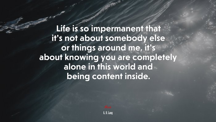 Life is so impermanent that it’s not about somebody else or things around me, it’s about knowing you are completely alone in this world and being content inside. | K. D. Lang quote