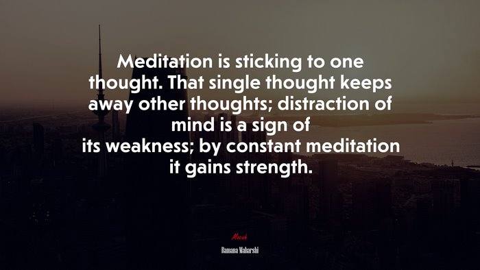 Meditation is sticking to one thought. That single thought keeps away other thoughts; distraction of mind is a sign of its weakness; by constant meditation it gains strength. | Ramana Maharshi quote