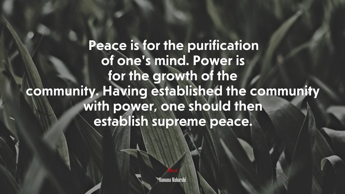 Peace is for the purification of one’s mind. Power is for the growth of the community. Having established the community with power, one should then establish supreme peace. | Ramana Maharshi quote