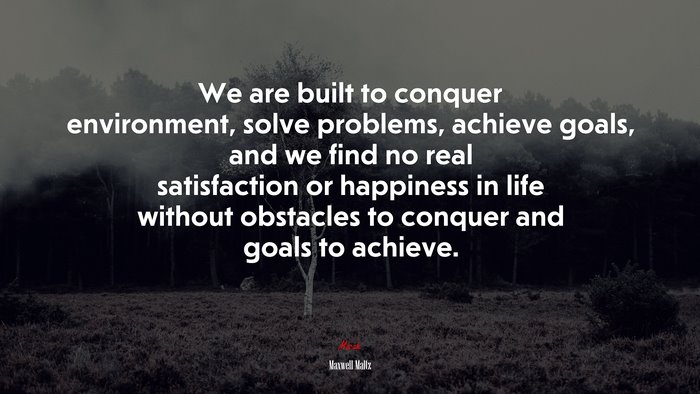 We are built to conquer environment, solve problems, achieve goals, and we find no real satisfaction or happiness in life without obstacles to conquer and goals to achieve. | Maxwell Maltz quote