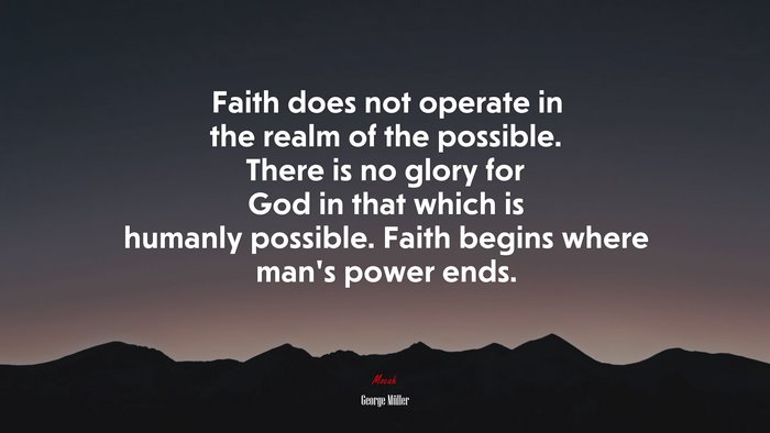 Faith does not operate in the realm of the possible. There is no glory for God in that which is humanly possible. Faith begins where man’s power ends. | George Müller quote