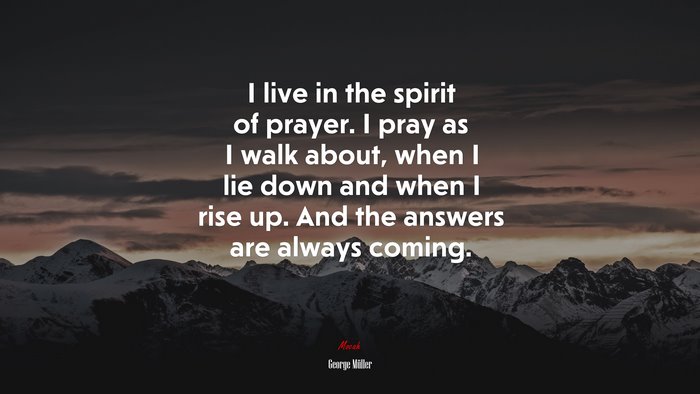 I live in the spirit of prayer. I pray as I walk about, when I lie down and when I rise up. And the answers are always coming. | George Müller quote