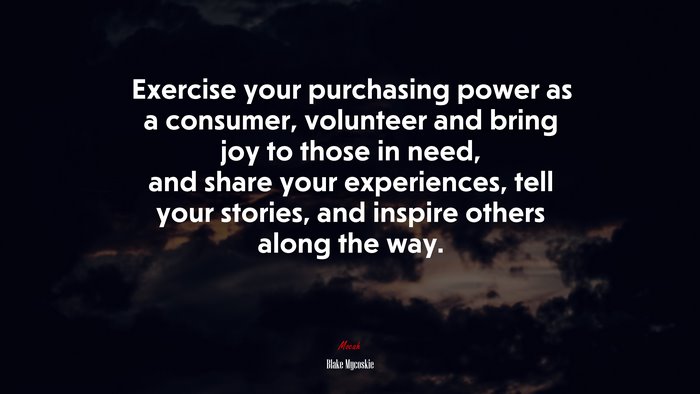 Exercise your purchasing power as a consumer, volunteer and bring joy to those in need, and share your experiences, tell your stories, and inspire others along the way. | Blake Mycoskie quote