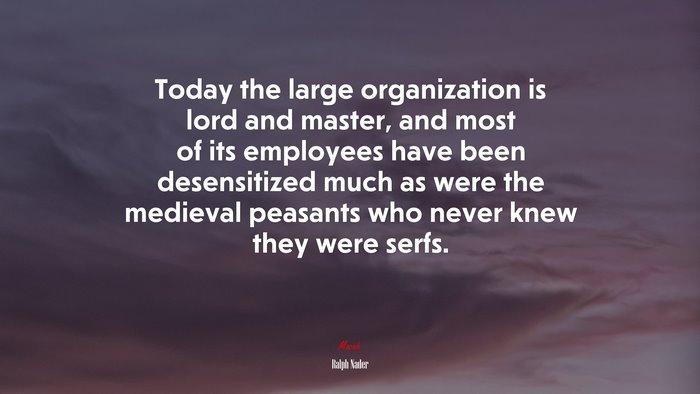 Today the large organization is lord and master, and most of its employees have been desensitized much as were the medieval peasants who never knew they were serfs. | Ralph Nader quote