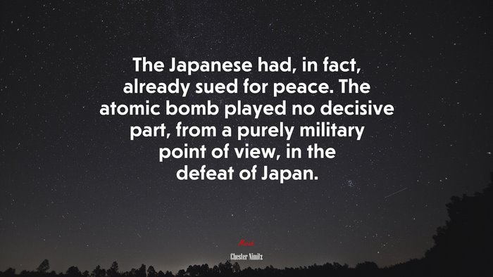 The Japanese had, in fact, already sued for peace. The atomic bomb played no decisive part, from a purely military point of view, in the defeat of Japan. | Chester Nimitz quote