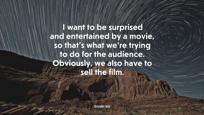 I want to be surprised and entertained by a movie, so that’s what we’re trying to do for the audience. Obviously, we also have to sell the film. | Christopher Nolan quote