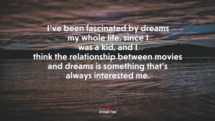 I’ve been fascinated by dreams my whole life, since I was a kid, and I think the relationship between movies and dreams is something that’s always interested me. | Christopher Nolan quote