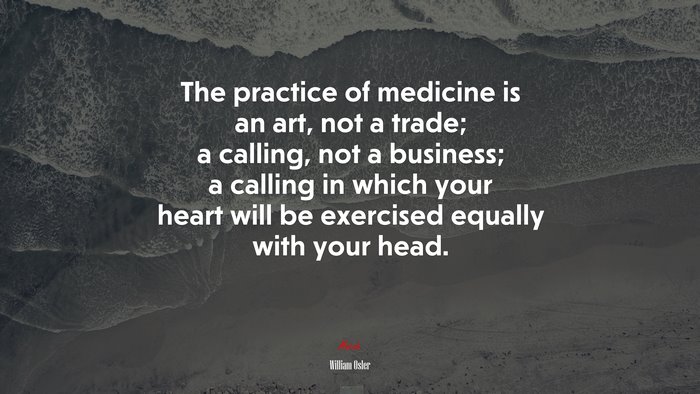 The practice of medicine is an art, not a trade; a calling, not a business; a calling in which your heart will be exercised equally with your head. | William Osler quote