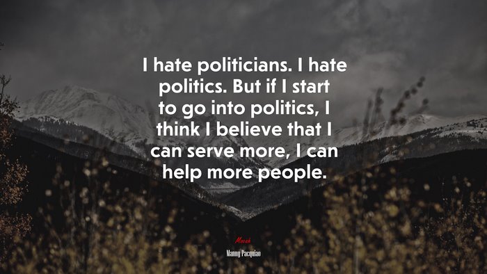I hate politicians. I hate politics. But if I start to go into politics, I think I believe that I can serve more, I can help more people. | Manny Pacquiao quote