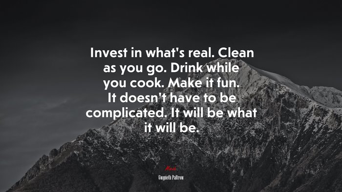 Invest in what’s real. Clean as you go. Drink while you cook. Make it fun. It doesn’t have to be complicated. It will be what it will be. | Gwyneth Paltrow quote