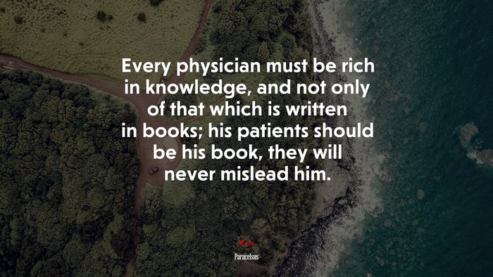 Every physician must be rich in knowledge, and not only of that which is written in books; his patients should be his book, they will never mislead him. | Paracelsus quote
