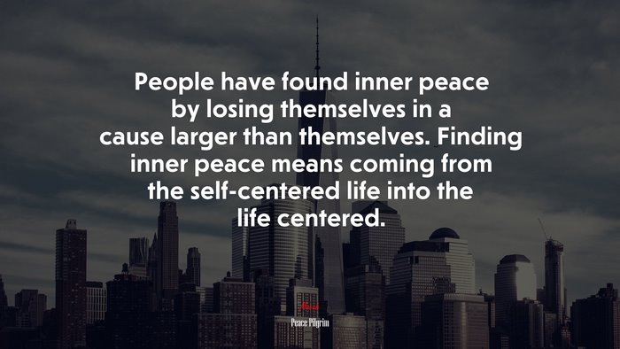 People have found inner peace by losing themselves in a cause larger than themselves. Finding inner peace means coming from the self-centered life into the life centered. | Peace Pilgrim quote