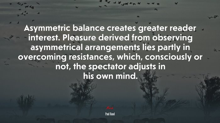 Asymmetric balance creates greater reader interest. Pleasure derived from observing asymmetrical arrangements lies partly in overcoming resistances, which, consciously or not, the spectator adjusts in his own mind. | Paul Rand quote