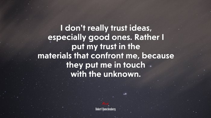 I don’t really trust ideas, especially good ones. Rather I put my trust in the materials that confront me, because they put me in touch with the unknown. | Robert Rauschenberg quote