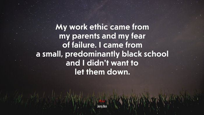My work ethic came from my parents and my fear of failure. I came from a small, predominantly black school and I didn’t want to let them down. | Jerry Rice quote