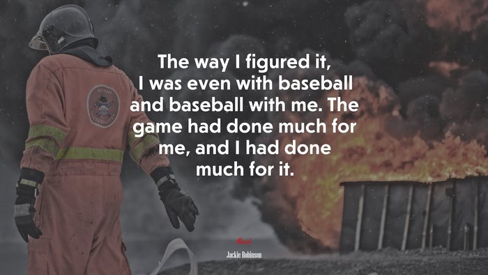 The way I figured it, I was even with baseball and baseball with me. The game had done much for me, and I had done much for it. | Jackie Robinson quote