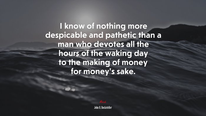 I know of nothing more despicable and pathetic than a man who devotes all the hours of the waking day to the making of money for money’s sake. | John D. Rockefeller quote