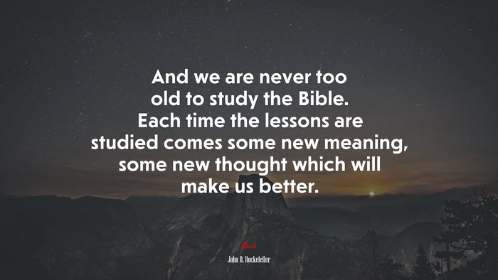 And we are never too old to study the Bible. Each time the lessons are studied comes some new meaning, some new thought which will make us better. | John D. Rockefeller quote