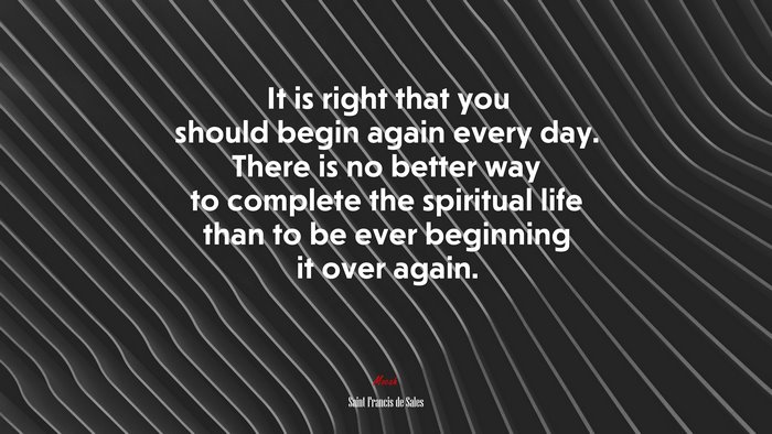 It is right that you should begin again every day. There is no better way to complete the spiritual life than to be ever beginning it over again. | Saint Francis de Sales quote
