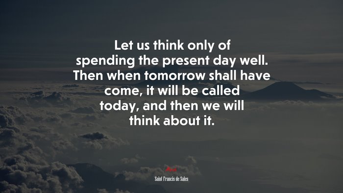 Let us think only of spending the present day well. Then when tomorrow shall have come, it will be called today, and then we will think about it. | Saint Francis de Sales quote